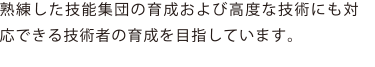 熟練した技能集団の育成および高度な技術にも対応できる技術者の育成を目指しています。