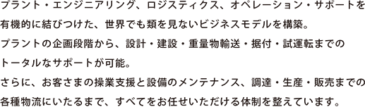 プラント・エンジニアリング、ロジスティクス、オペレーション・サポートを有機的に結びつけた、世界でも類を見ないビジネスモデルを構築。プラントの企画段階から、設計・建設・重量物輸送・据付・試運転までのトータルなサポートが可能。さらに、お客さまの操業支援と設備のメンテナンス、調達・生産・販売までの各種物流にいたるまで、すべてをお任せいただける体制を整えています。