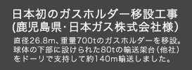 日本初のガスホルダー移設工事（鹿児島県・日本ガス株式会社様）直径26.8m、重量700tのガスホルダーを移設。球体の下部に設けられた80tの輸送架台（他社）をドーリで支持して約140m輸送しました。